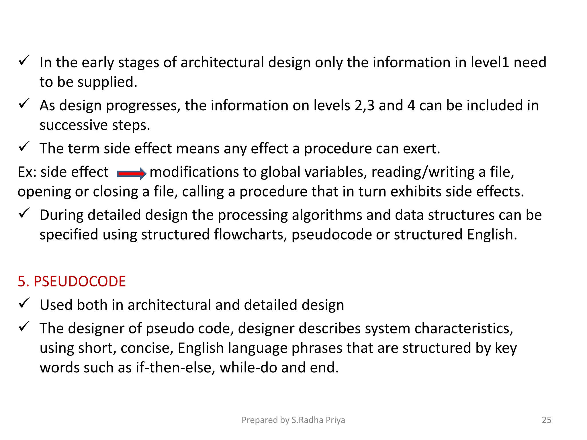  In the early stages of architectural design only the information in level1 need
to be supplied.
 As design progresses, the information on levels 2,3 and 4 can be included in
successive steps.
 The term side effect means any effect a procedure can exert.
Ex: side effect modifications to global variables, reading/writing a file,
opening or closing a file, calling a procedure that in turn exhibits side effects.
 During detailed design the processing algorithms and data structures can be
specified using structured flowcharts, pseudocode or structured English.
5. PSEUDOCODE
 Used both in architectural and detailed design
 The designer of pseudo code, designer describes system characteristics,
using short, concise, English language phrases that are structured by key
words such as if-then-else, while-do and end.
Prepared by S.Radha Priya 25
 