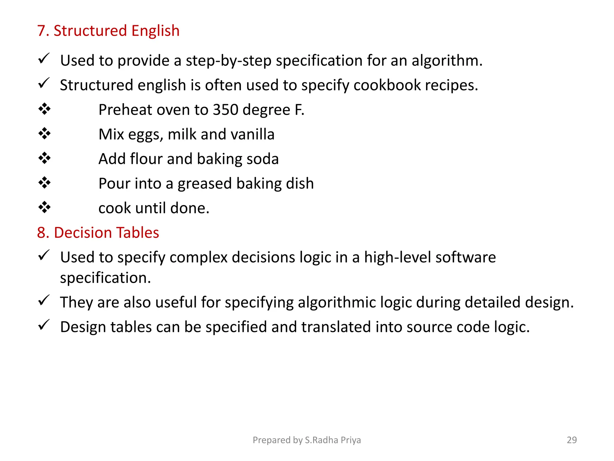 7. Structured English
 Used to provide a step-by-step specification for an algorithm.
 Structured english is often used to specify cookbook recipes.
 Preheat oven to 350 degree F.
 Mix eggs, milk and vanilla
 Add flour and baking soda
 Pour into a greased baking dish
 cook until done.
8. Decision Tables
 Used to specify complex decisions logic in a high-level software
specification.
 They are also useful for specifying algorithmic logic during detailed design.
 Design tables can be specified and translated into source code logic.
Prepared by S.Radha Priya 29
 