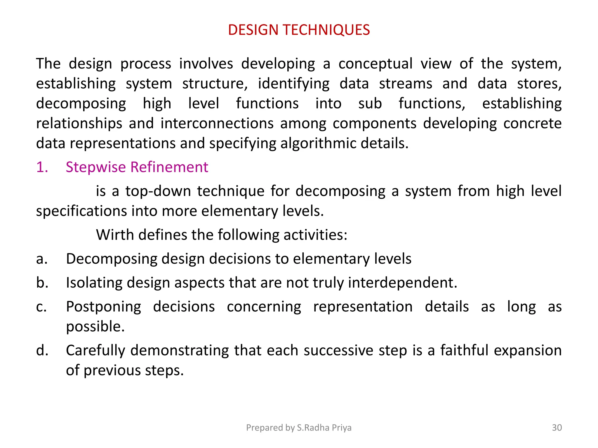 DESIGN TECHNIQUES
The design process involves developing a conceptual view of the system,
establishing system structure, identifying data streams and data stores,
decomposing high level functions into sub functions, establishing
relationships and interconnections among components developing concrete
data representations and specifying algorithmic details.
1. Stepwise Refinement
is a top-down technique for decomposing a system from high level
specifications into more elementary levels.
Wirth defines the following activities:
a. Decomposing design decisions to elementary levels
b. Isolating design aspects that are not truly interdependent.
c. Postponing decisions concerning representation details as long as
possible.
d. Carefully demonstrating that each successive step is a faithful expansion
of previous steps.
Prepared by S.Radha Priya 30
 