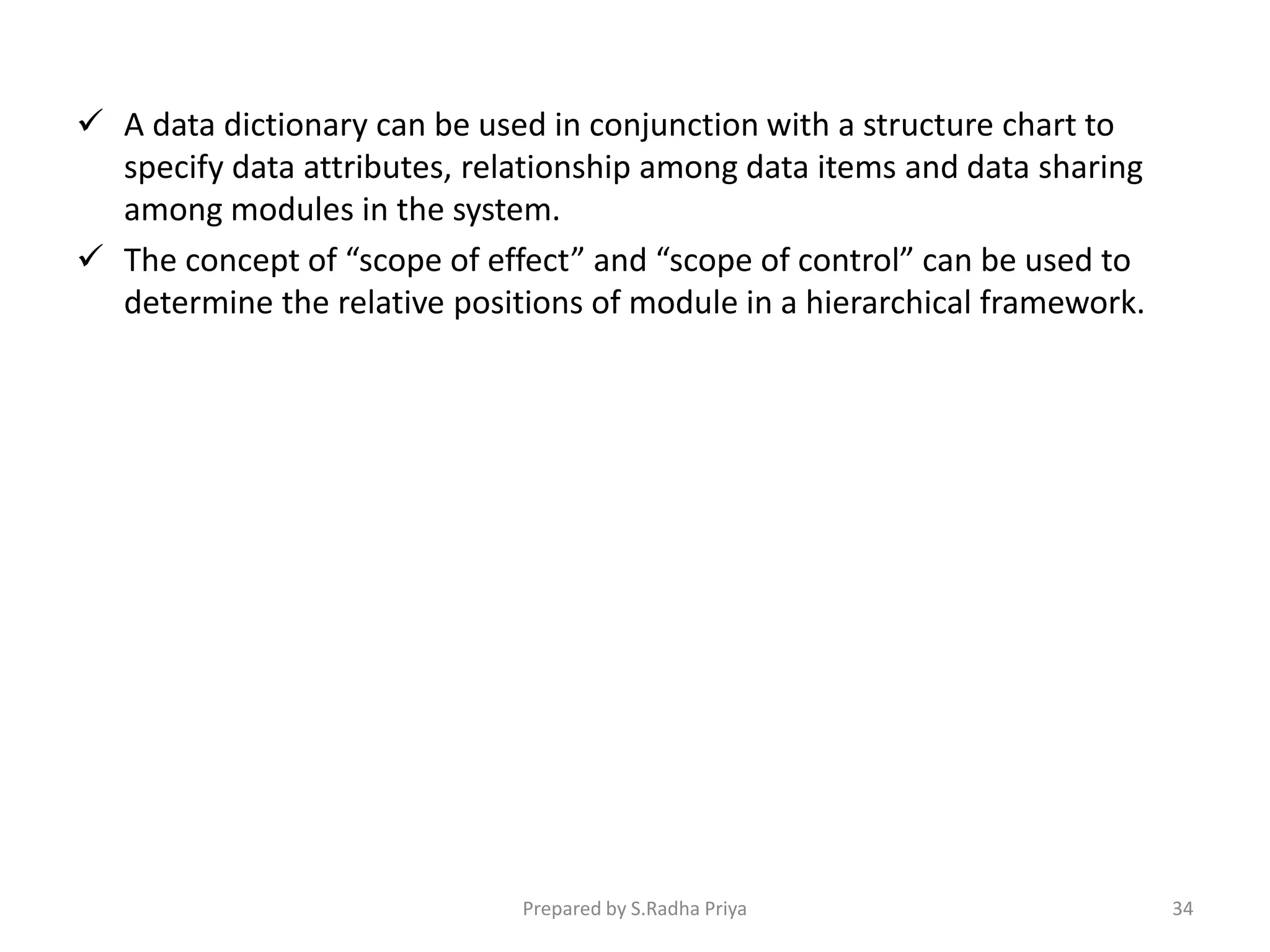  A data dictionary can be used in conjunction with a structure chart to
specify data attributes, relationship among data items and data sharing
among modules in the system.
 The concept of “scope of effect” and “scope of control” can be used to
determine the relative positions of module in a hierarchical framework.
Prepared by S.Radha Priya 34
 