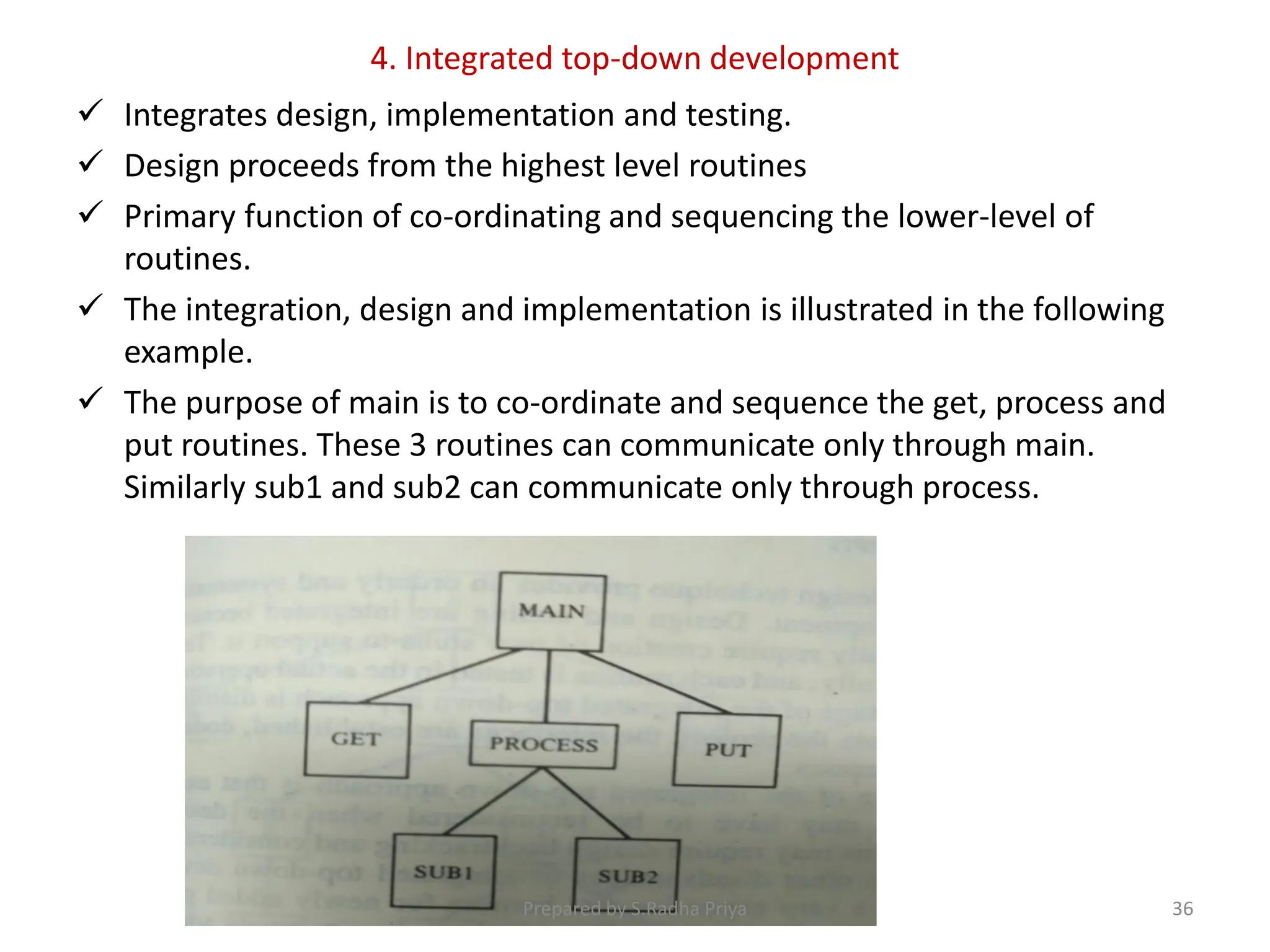 4. Integrated top-down development
 Integrates design, implementation and testing.
 Design proceeds from the highest level routines
 Primary function of co-ordinating and sequencing the lower-level of
routines.
 The integration, design and implementation is illustrated in the following
example.
 The purpose of main is to co-ordinate and sequence the get, process and
put routines. These 3 routines can communicate only through main.
Similarly sub1 and sub2 can communicate only through process.
Prepared by S.Radha Priya 36
 