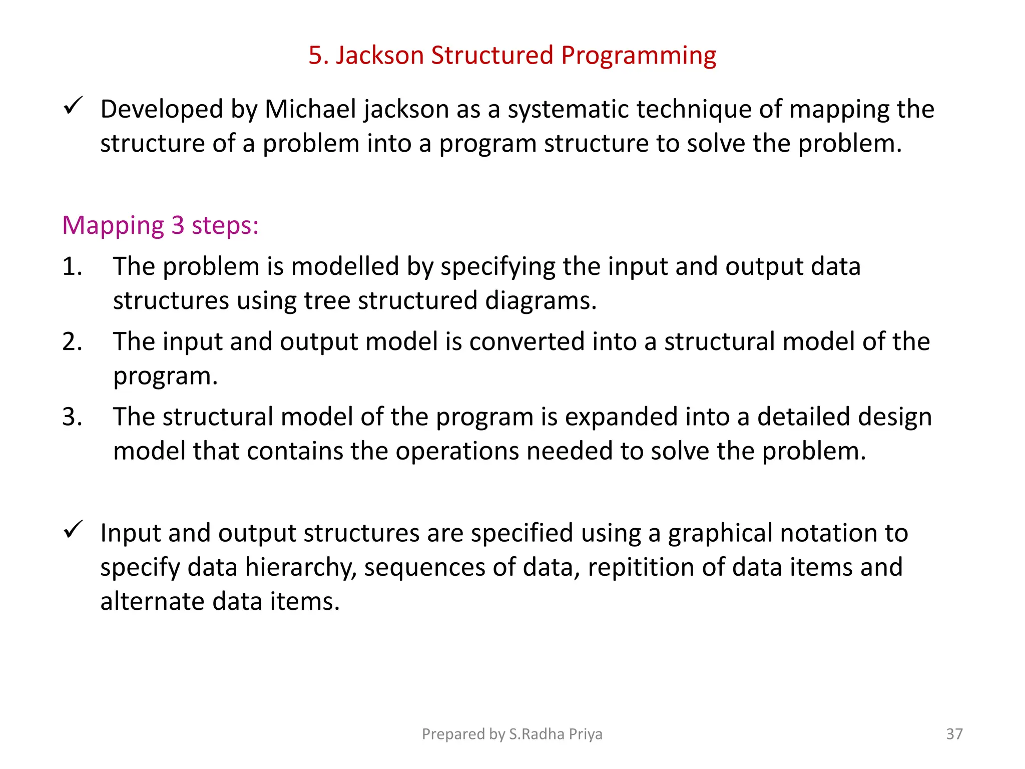 5. Jackson Structured Programming
 Developed by Michael jackson as a systematic technique of mapping the
structure of a problem into a program structure to solve the problem.
Mapping 3 steps:
1. The problem is modelled by specifying the input and output data
structures using tree structured diagrams.
2. The input and output model is converted into a structural model of the
program.
3. The structural model of the program is expanded into a detailed design
model that contains the operations needed to solve the problem.
 Input and output structures are specified using a graphical notation to
specify data hierarchy, sequences of data, repitition of data items and
alternate data items.
Prepared by S.Radha Priya 37
 