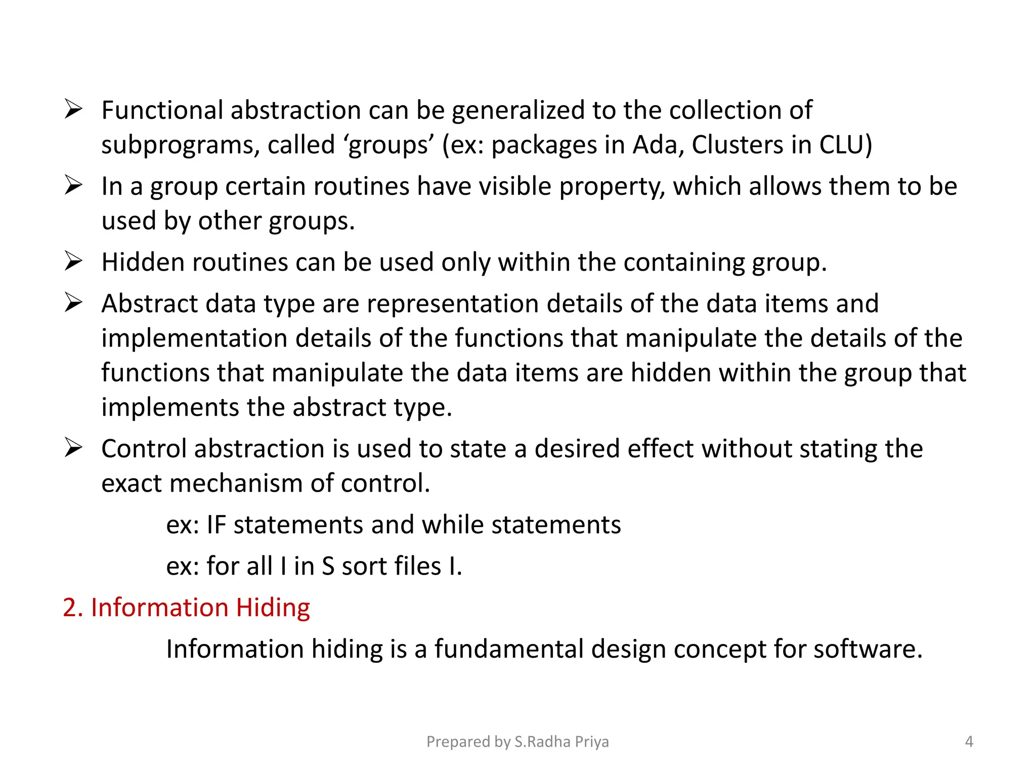  Functional abstraction can be generalized to the collection of
subprograms, called ‘groups’ (ex: packages in Ada, Clusters in CLU)
 In a group certain routines have visible property, which allows them to be
used by other groups.
 Hidden routines can be used only within the containing group.
 Abstract data type are representation details of the data items and
implementation details of the functions that manipulate the details of the
functions that manipulate the data items are hidden within the group that
implements the abstract type.
 Control abstraction is used to state a desired effect without stating the
exact mechanism of control.
ex: IF statements and while statements
ex: for all I in S sort files I.
2. Information Hiding
Information hiding is a fundamental design concept for software.
Prepared by S.Radha Priya 4
 
