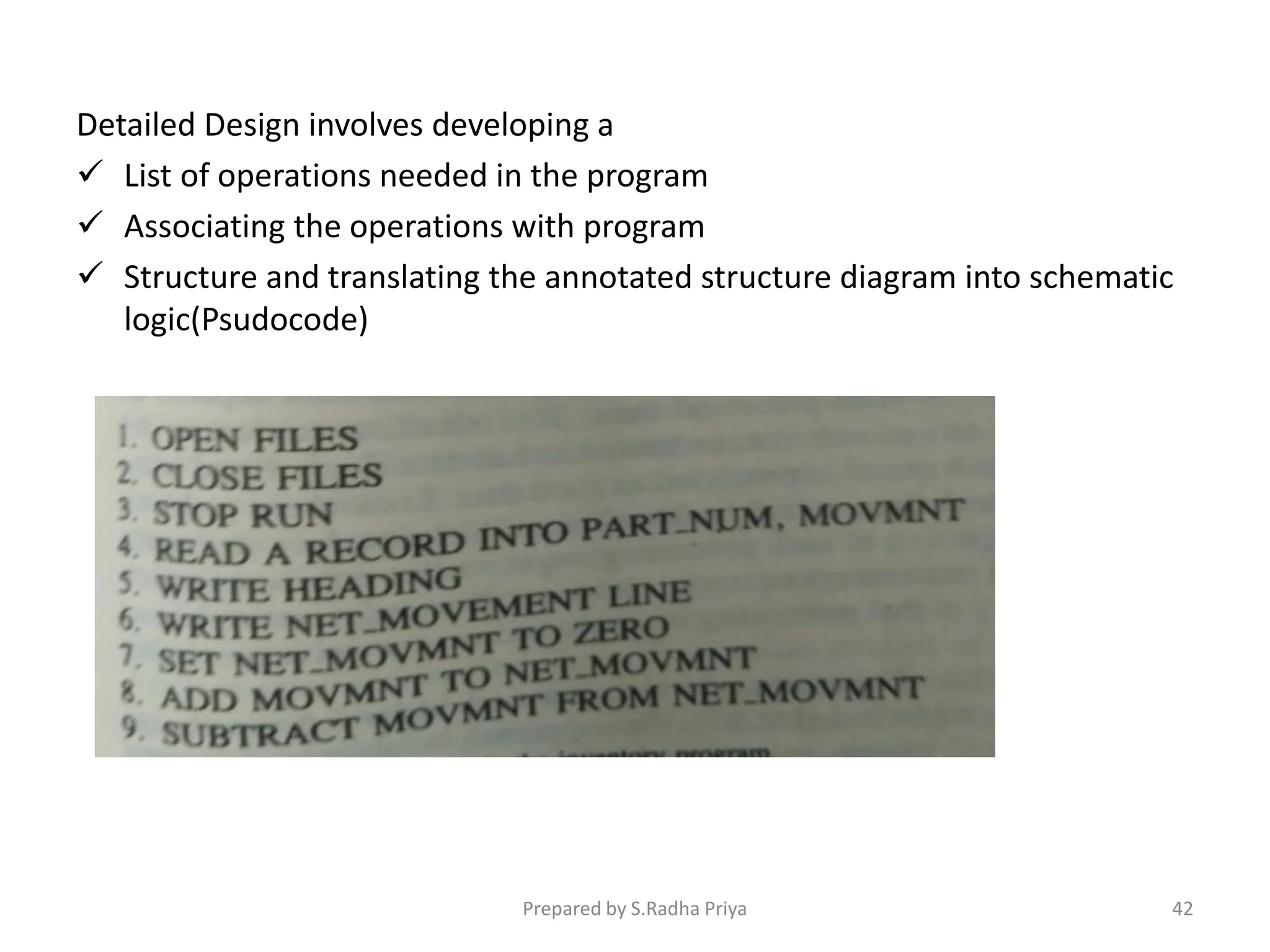 Detailed Design involves developing a
 List of operations needed in the program
 Associating the operations with program
 Structure and translating the annotated structure diagram into schematic
logic(Psudocode)
Prepared by S.Radha Priya 42
 