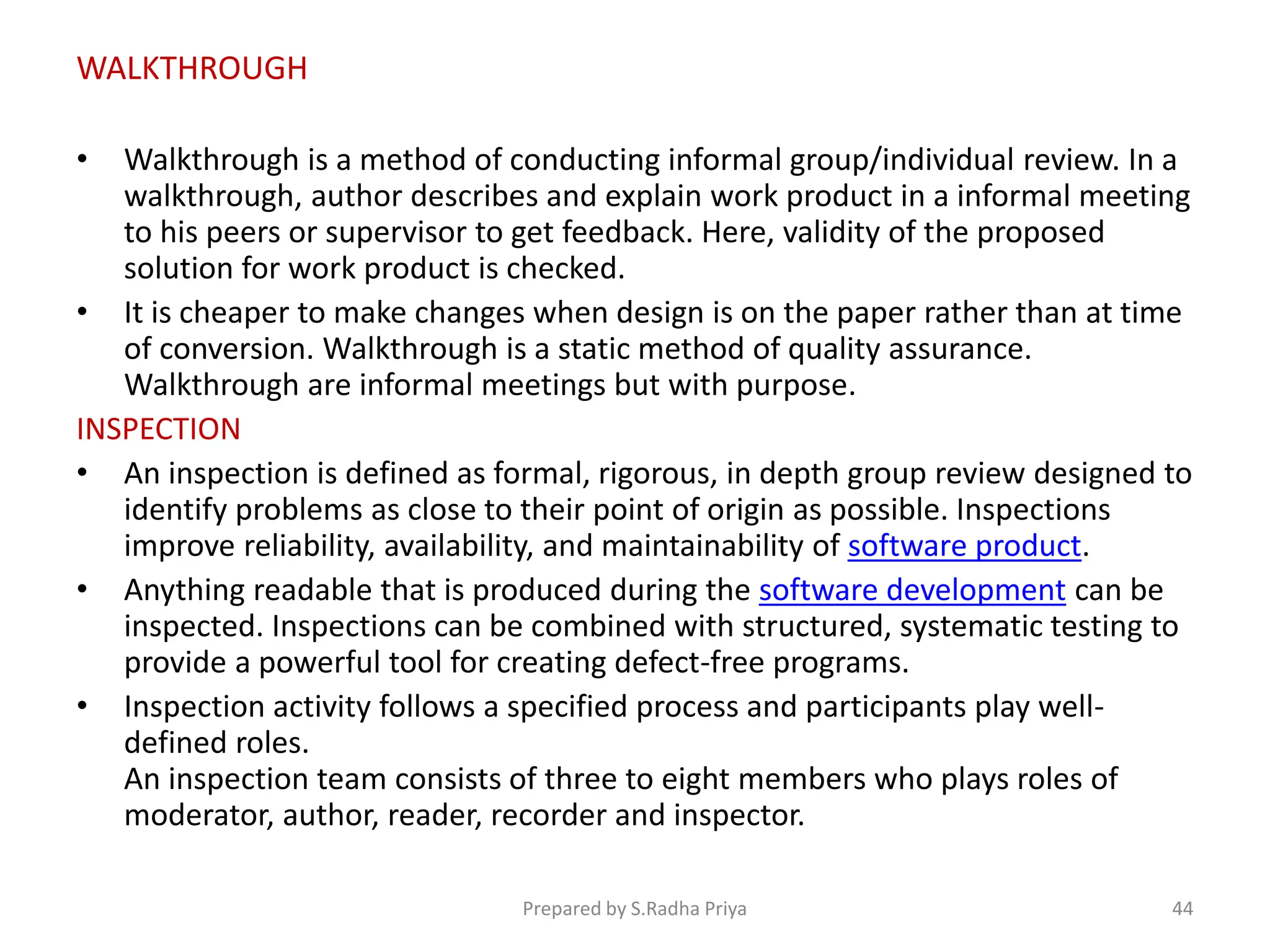 • Walkthrough is a method of conducting informal group/individual review. In a
walkthrough, author describes and explain work product in a informal meeting
to his peers or supervisor to get feedback. Here, validity of the proposed
solution for work product is checked.
• It is cheaper to make changes when design is on the paper rather than at time
of conversion. Walkthrough is a static method of quality assurance.
Walkthrough are informal meetings but with purpose.
INSPECTION
• An inspection is defined as formal, rigorous, in depth group review designed to
identify problems as close to their point of origin as possible. Inspections
improve reliability, availability, and maintainability of software product.
• Anything readable that is produced during the software development can be
inspected. Inspections can be combined with structured, systematic testing to
provide a powerful tool for creating defect-free programs.
• Inspection activity follows a specified process and participants play well-
defined roles.
An inspection team consists of three to eight members who plays roles of
moderator, author, reader, recorder and inspector.
WALKTHROUGH
Prepared by S.Radha Priya 44
 