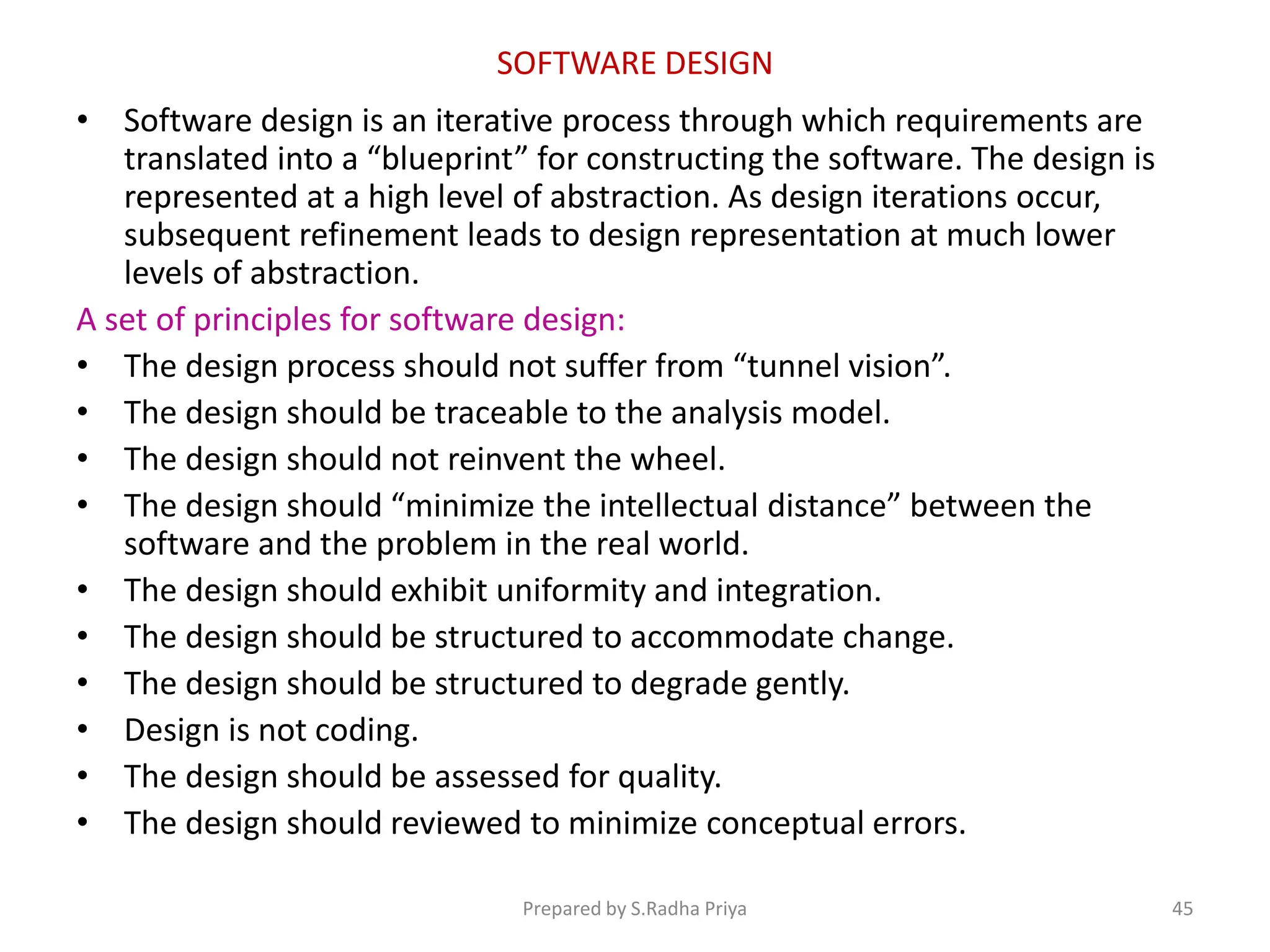 SOFTWARE DESIGN
• Software design is an iterative process through which requirements are
translated into a “blueprint” for constructing the software. The design is
represented at a high level of abstraction. As design iterations occur,
subsequent refinement leads to design representation at much lower
levels of abstraction.
A set of principles for software design:
• The design process should not suffer from “tunnel vision”.
• The design should be traceable to the analysis model.
• The design should not reinvent the wheel.
• The design should “minimize the intellectual distance” between the
software and the problem in the real world.
• The design should exhibit uniformity and integration.
• The design should be structured to accommodate change.
• The design should be structured to degrade gently.
• Design is not coding.
• The design should be assessed for quality.
• The design should reviewed to minimize conceptual errors.
Prepared by S.Radha Priya 45
 
