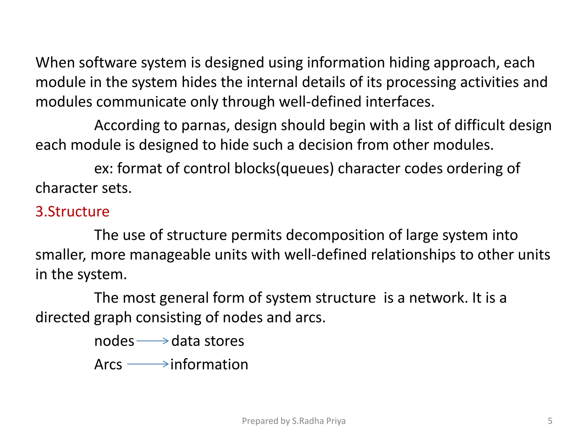When software system is designed using information hiding approach, each
module in the system hides the internal details of its processing activities and
modules communicate only through well-defined interfaces.
According to parnas, design should begin with a list of difficult design
each module is designed to hide such a decision from other modules.
ex: format of control blocks(queues) character codes ordering of
character sets.
3.Structure
The use of structure permits decomposition of large system into
smaller, more manageable units with well-defined relationships to other units
in the system.
The most general form of system structure is a network. It is a
directed graph consisting of nodes and arcs.
nodes data stores
Arcs information
Prepared by S.Radha Priya 5
 