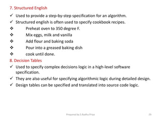 7. Structured English
 Used to provide a step-by-step specification for an algorithm.
 Structured english is often used to specify cookbook recipes.
 Preheat oven to 350 degree F.
 Mix eggs, milk and vanilla
 Add flour and baking soda
 Pour into a greased baking dish
 cook until done.
8. Decision Tables
 Used to specify complex decisions logic in a high-level software
specification.
 They are also useful for specifying algorithmic logic during detailed design.
 Design tables can be specified and translated into source code logic.
Prepared by S.Radha Priya 29
 