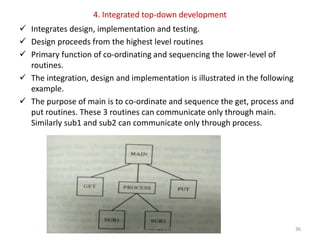 4. Integrated top-down development
 Integrates design, implementation and testing.
 Design proceeds from the highest level routines
 Primary function of co-ordinating and sequencing the lower-level of
routines.
 The integration, design and implementation is illustrated in the following
example.
 The purpose of main is to co-ordinate and sequence the get, process and
put routines. These 3 routines can communicate only through main.
Similarly sub1 and sub2 can communicate only through process.
Prepared by S.Radha Priya 36
 
