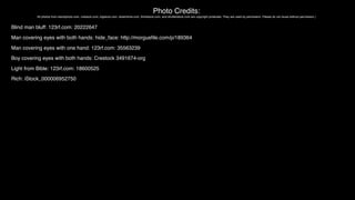 Photo Credits:
All photos from istockphoto.com, crestock.com, bigstock.com, dreamtime.com, thinkstock.com, and shutterstock.com are copyright protected. They are used by permission. Please do not reuse without permission.)
Blind man bluff: 123rf.com: 20222647
Man covering eyes with both hands: hide_face: http://morgueﬁle.com/p/189364
Man covering eyes with one hand: 123rf.com: 35563239
Boy covering eyes with both hands: Crestock 3491674-org
Light from Bible: 123rf.com: 18600525
Rich: iStock_000006952750
 