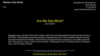 Stories of the Christ
#18
Are We Also Blind?
John 9:39-41
Compiled and Presented by:
Dave Stewart
17 July 2016
www.1corinthians1614.com
Synopsis: Jesus, the light of the world, healed a blind man and demonstrated through that sign that He is
the Christ. The Pharisees stubbornly refused to understand this truth. Their conﬁdent assertion that they
see demonstrated their blindness, and provides us the opportunity to evaluate our own ability to see the
light. There are four ways in which we can be blind: 1) Denying the Truth; 2) Failing to Grow; 3) Failing to
Love; and 4)Trusting in Riches.
“Let all that you do be done with love.”
"Unless otherwise indicated, all Scripture quotations are from The Holy Bible, English Standard Version, copyright © 2001 by Crossway
Bibles, a division of Good News Publishers. Used by permission. All rights reserved.”
 