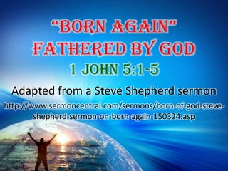 “Born Again”Fathered By God 1 John 5:1-5  Adapted from a Steve Shepherd sermon http://www.sermoncentral.com/sermons/born-of-god-steve-shepherd-sermon-on-born-again-150324.asp 