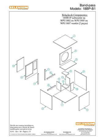 ALTO-FALANTES 
Devido aos avanços tecnológicos, 
reservamos-nos o direito de inserir 
modificações sem prévio aviso. 
Band-pass 
Modelo: 18BP-B1 
ELETRÔNICA SELENIUM S.A. 
BR 386 Km 435 - CEP: 92.480-000 
Nova Santa Rita - RS - Brasil 
Tel.: (51) 479-4000 
Fax: (51) 479-1150 
www.selenium.com.br 
SELENIUM USA 
USA 
www.seleniumloudspeakers.com 
SELENIUM EUROPE 
Germany 
www.seleniumloudspeakers.com 
ALTO-FALANTES 
02/01 - Rev.: 00 - Página: 2/5 
Relação de Componentes: 
18SW1P subwoofer ou 
F:CAIXAS ACÚSTICASBAND-PASS18BP-B1 18BP-B1 
WPU1802 ou WPU1805 ou 
WPU1807 woofer (2 peças) 
12 
4 
2 
8 
1 
6 
5 
11 
9 
3 
7 
10 
1 
9 2 
11 
7 
8 
 