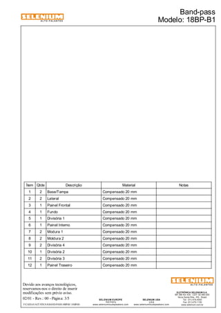 ALTO-FALANTES 
Ítem Qtde Descrição Material Notas 
1 2 Base/Tampa Compensado 20 mm 
2 2 Lateral Compensado 20 mm 
3 1 Painel Frontal Compensado 20 mm 
4 1 Fundo Compensado 20 mm 
5 1 Divisória 1 Compensado 20 mm 
6 1 Painel Interno Compensado 20 mm 
7 2 Modura 1 Compensado 20 mm 
8 2 Moldura 2 Compensado 20 mm 
9 2 Divisória 4 Compensado 20 mm 
10 1 Divisória 2 Compensado 20 mm 
11 2 Divisória 3 Compensado 20 mm 
12 1 Painel Traseiro Compensado 20 mm 
Devido aos avanços tecnológicos, 
reservamos-nos o direito de inserir 
modificações sem prévio aviso. 
ELETRÔNICA SELENIUM S.A. 
BR 386 Km 435 - CEP: 92.480-000 
Nova Santa Rita - RS - Brasil 
Tel.: (51) 479-4000 
Fax: (51) 479-1150 
www.selenium.com.br 
SELENIUM USA 
USA 
www.seleniumloudspeakers.com 
SELENIUM EUROPE 
Germany 
www.seleniumloudspeakers.com 
ALTO-FALANTES 
02/01 - Rev.: 00 - Página: 3/5 
Band-pass 
Modelo: 18BP-B1 
F:CAIXAS ACÚSTICASBAND-PASS18BP-B1 18BP-B1 
 