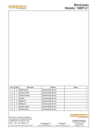 ALTO-FALANTES 
Ítem Qtde Descrição Material Notas 
1 2 Base/Tampa Compensado 20 mm 
2 1 Painel Frontal Compensado 20 mm 
3 1 Painel Traseiro Compensado 20 mm 
4 1 Lateral Compensado 20 mm 
5 2 Moldura 1 Compensado 20 mm 
6 2 Moldura 2 Compensado 20 mm 
7 1 Painel Lateral Compensado 20 mm 
8 1 Painel Interno Compensado 20 mm 
Devido aos avanços tecnológicos, 
reservamos-nos o direito de inserir 
modificações sem prévio aviso. 
ELETRÔNICA SELENIUM S.A. 
BR 386 Km 435 - CEP: 92.480-000 
Nova Santa Rita - RS - Brasil 
Tel.: (51) 479-4000 
Fax: (51) 479-1150 
www.selenium.com.br 
SELENIUM USA 
USA 
www.seleniumloudspeakers.com 
SELENIUM EUROPE 
Germany 
www.seleniumloudspeakers.com 
ALTO-FALANTES 
02/01 - Rev.: 00 - Página: 3/4 
Band-pass 
Modelo: 18BP-C1 
F:CAIXAS ACÚSTICASBAND-PASS18BP-C1 18BP-C1 
 