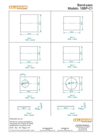 ALTO-FALANTES 
27,5 O 
Dimensões em cm. 
Devido aos avanços tecnológicos, 
reservamos-nos o direito de inserir 
modificações sem prévio aviso. 
49,5 
Qtde: 1 peça 
ELETRÔNICA SELENIUM S.A. 
BR 386 Km 435 - CEP: 92.480-000 
Nova Santa Rita - RS - Brasil 
Tel.: (51) 479-4000 
Fax: (51) 479-1150 
www.selenium.com.br 
SELENIUM USA 
USA 
Ítem 4 
60,4 
www.seleniumloudspeakers.com 
SELENIUM EUROPE 
Germany 
50,0 
2,0 
www.seleniumloudspeakers.com 
ALTO-FALANTES 
02/01 - Rev.: 00 - Página: 4/4 
Ítem 5 
Qtde: 2 peças 
Ítem 1 
Qtde: 2 peças 
Ítem 6 
Qtde: 2 peças 
Band-pass 
Modelo: 18BP-C1 
F:CAIXAS ACÚSTICASBAND-PASS18BP-C1 18BP-C1 
60,9 
64,0 
64,9 
50,0 
46,0 60,9 
2,0 
2,0 2,0 
64,0 
60,9 
50,0 
50,0 
64,0 
18,7 
42,4 O 
Ítem 3 
Qtde: 1 peça 
Ítem 7 
Qtde: 1 peça 
Ítem 2 
Qtde: 1 peça 
Ítem 8 
Qtde: 1 peça 
