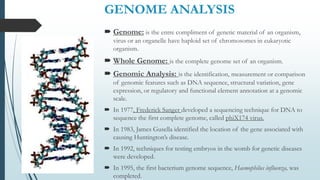 GENOME ANALYSIS
 Genome: is the entre compliment of genetic material of an organism,
virus or an organelle have haploid set of chromosomes in eukaryotic
organism.
 Whole Genome: is the complete genome set of an organism.
 Genomic Analysis: is the identification, measurement or comparison
of genomic features such as DNA sequence, structural variation, gene
expression, or regulatory and functional element annotation at a genomic
scale.
 In 1977, Frederick Sanger developed a sequencing technique for DNA to
sequence the first complete genome, called phiX174 virus.
 In 1983, James Gusella identified the location of the gene associated with
causing Huntington’s disease.
 In 1992, techniques for testing embryos in the womb for genetic diseases
were developed.
 In 1995, the first bacterium genome sequence, Haemophilus influenza, was
completed.
 