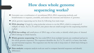 How does whole genome
sequencing works?
 Genomics uses a combination of recombinant DNA, DNA sequencing methods, and
bioinformatics to sequence, assemble, and analyse the structure and function of genomes.
 whole genome sequencing can be done by following four main steps:
 DNA shearing: It begin by using molecular scissors to cut the DNA, which is composed of
millions of bases: A’s, C’s, T’s and G’s, into pieces that are small enough for the sequencing machine
to read.
 DNA bar-coding: add small pieces of DNA tags, or bar codes, to identify which piece of sheared
DNA belongs to which bacteria.
 Whole genome sequencing: The bar-coded DNA from multiple bacteria are combined and put in
the whole genome sequencer. The sequencer identifies the A’s, C’s, T’s, and G’s, or bases, that make
up each bacterial sequence. The sequencer uses the bar code to keep track of which bases belong to
which bacteria.
 Data analysis: computer analysis tools are used to compare bacterial sequences and identify
differences.
 