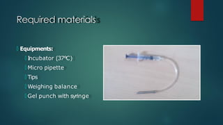 Required materials
🞅 Equipments:
🞅 I
ncubator (37°C)
🞅 Micro pipette
🞅 Tips
🞅 Weighing balance
🞅 Gel punch with syringe
 