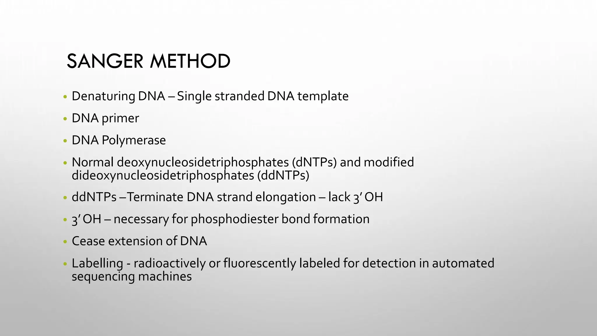 SANGER METHOD
• Denaturing DNA – Single stranded DNA template
• DNA primer
• DNA Polymerase
• Normal deoxynucleosidetriphosphates (dNTPs) and modified
dideoxynucleosidetriphosphates (ddNTPs)
• ddNTPs –Terminate DNA strand elongation – lack 3’OH
• 3’OH – necessary for phosphodiester bond formation
• Cease extension of DNA
• Labelling - radioactively or fluorescently labeled for detection in automated
sequencing machines
 