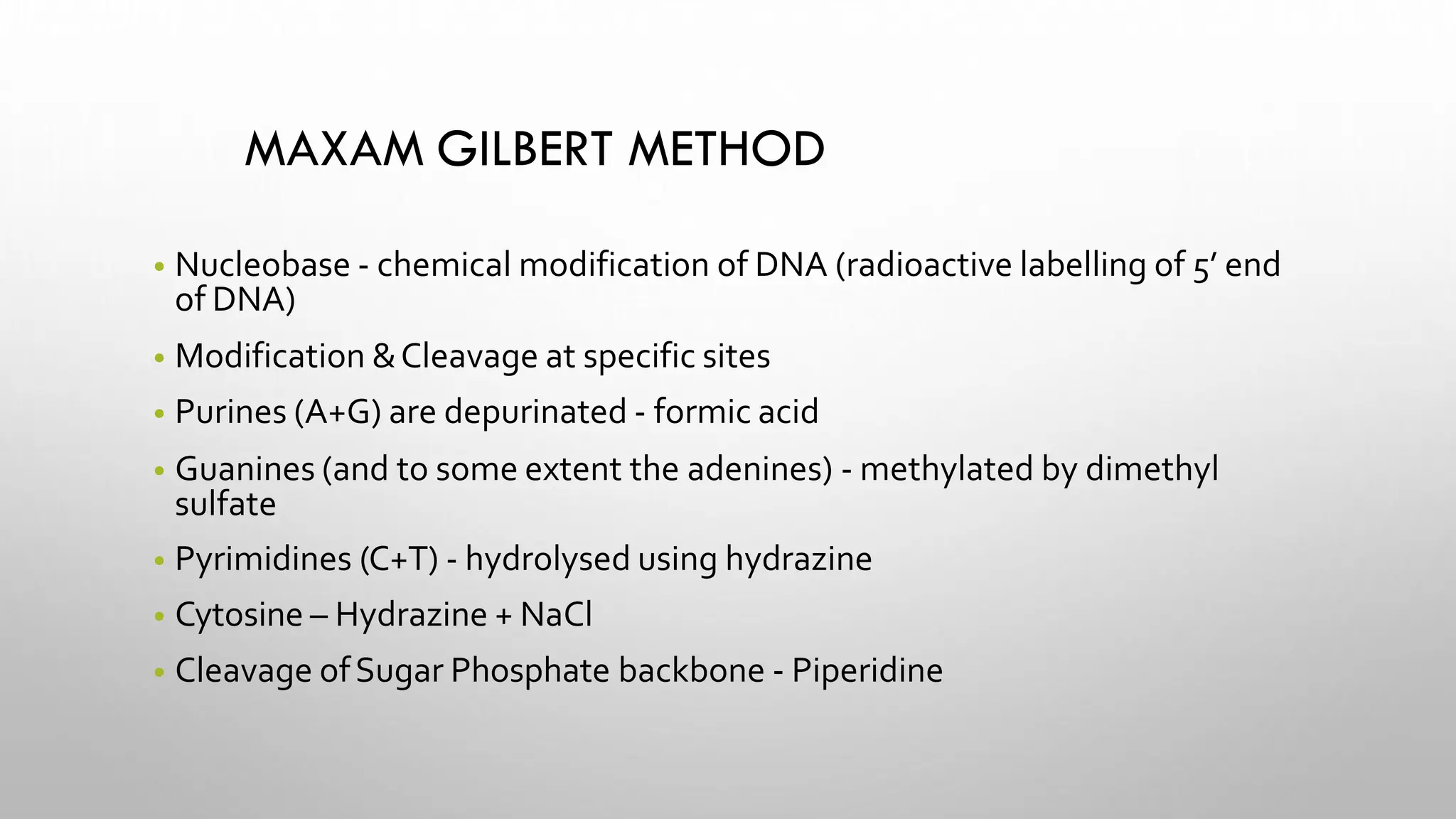 MAXAM GILBERT METHOD
• Nucleobase - chemical modification of DNA (radioactive labelling of 5’ end
of DNA)
• Modification &Cleavage at specific sites
• Purines (A+G) are depurinated - formic acid
• Guanines (and to some extent the adenines) - methylated by dimethyl
sulfate
• Pyrimidines (C+T) - hydrolysed using hydrazine
• Cytosine – Hydrazine + NaCl
• Cleavage ofSugar Phosphate backbone - Piperidine
 