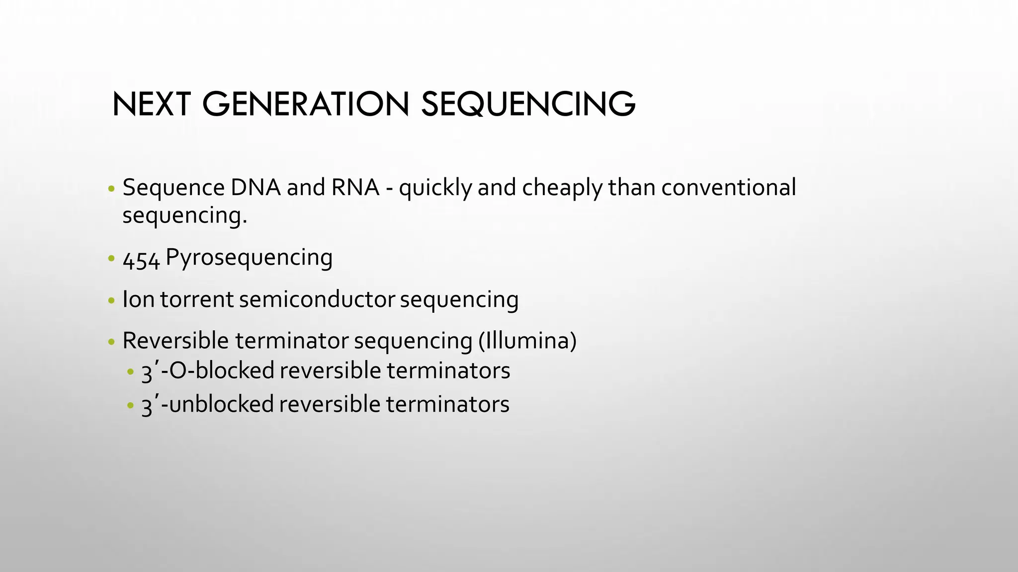 NEXT GENERATION SEQUENCING
• Sequence DNA and RNA - quickly and cheaply than conventional
sequencing.
• 454 Pyrosequencing
• Ion torrent semiconductor sequencing
• Reversible terminator sequencing (Illumina)
• 3′-O-blocked reversible terminators
• 3′-unblocked reversible terminators
 