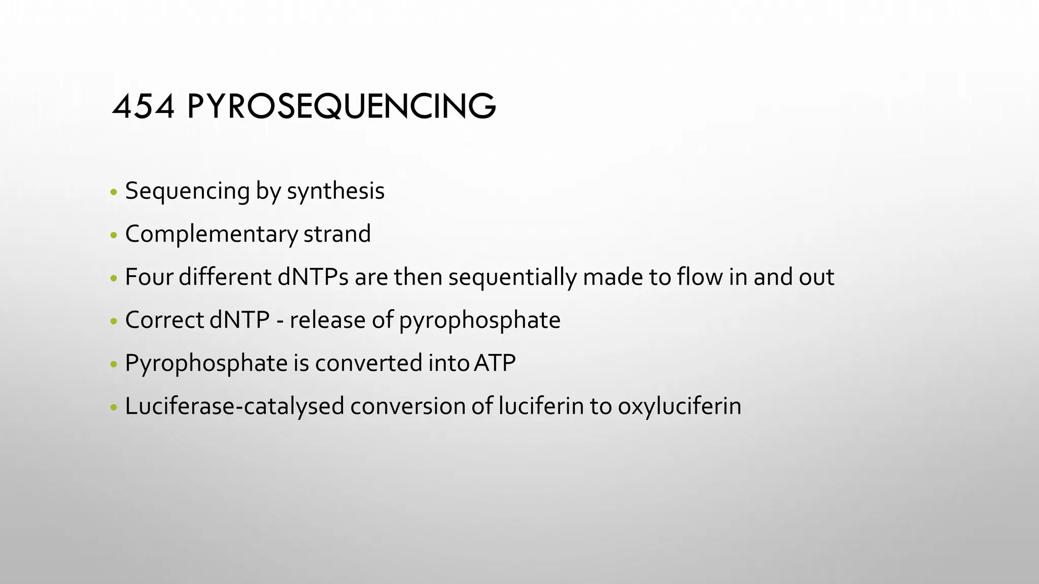 454 PYROSEQUENCING
• Sequencing by synthesis
• Complementary strand
• Four different dNTPs are then sequentially made to flow in and out
• Correct dNTP - release of pyrophosphate
• Pyrophosphate is converted intoATP
• Luciferase-catalysed conversion of luciferin to oxyluciferin
 