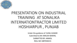 PRESENTATION ON INDUSTRIAL
TRAINING AT SONALIKA
INTERNATIONTRACTOR LIMITED
HOSHIARPUR , PUNJAB
Under the guidance of :SUNIL KUMAR
Submitted to:Mr ANKUSH BANYAL
SUBMITTED BY :ANMOL
ROLL NO 18BT030215
 