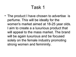 Task 1
• The product I have chosen to advertise is
perfume. This will be ideally for the
women's market aimed at 18-25 year olds.
I aim to create a a luxurious product that
will appeal to the mass market. The brand
will be again luxurious and be focused
solely on the female industry promoting
strong women and femininity.
 