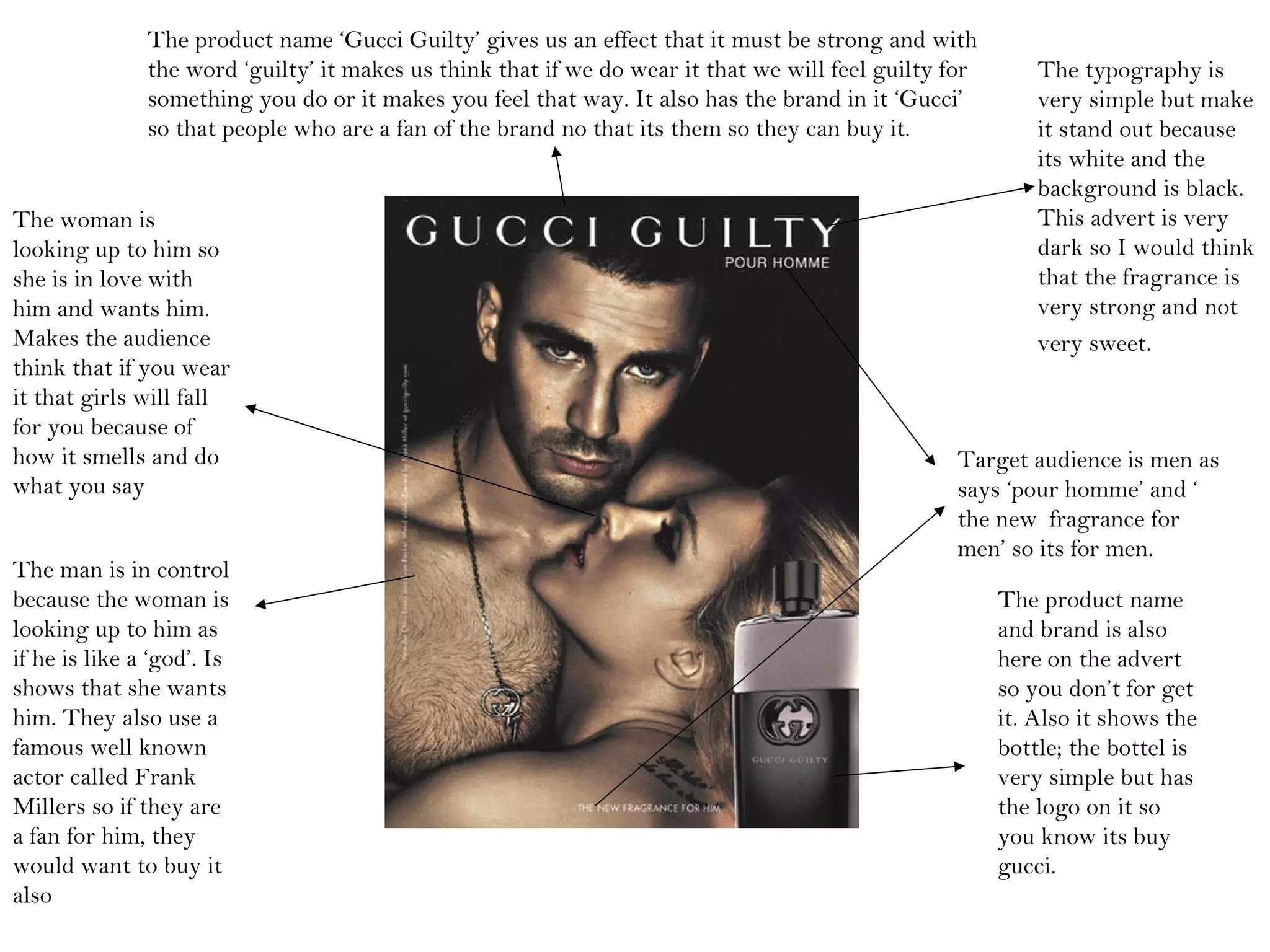 The typography is
very simple but make
it stand out because
its white and the
background is black.
This advert is very
dark so I would think
that the fragrance is
very strong and not
very sweet.
Target audience is men as
says ‘pour homme’ and ‘
the new fragrance for
men’ so its for men.
The product name
and brand is also
here on the advert
so you don’t for get
it. Also it shows the
bottle; the bottel is
very simple but has
the logo on it so
you know its buy
gucci.
The product name ‘Gucci Guilty’ gives us an effect that it must be strong and with
the word ‘guilty’ it makes us think that if we do wear it that we will feel guilty for
something you do or it makes you feel that way. It also has the brand in it ‘Gucci’
so that people who are a fan of the brand no that its them so they can buy it.
The man is in control
because the woman is
looking up to him as
if he is like a ‘god’. Is
shows that she wants
him. They also use a
famous well known
actor called Frank
Millers so if they are
a fan for him, they
would want to buy it
also
The woman is
looking up to him so
she is in love with
him and wants him.
Makes the audience
think that if you wear
it that girls will fall
for you because of
how it smells and do
what you say
 