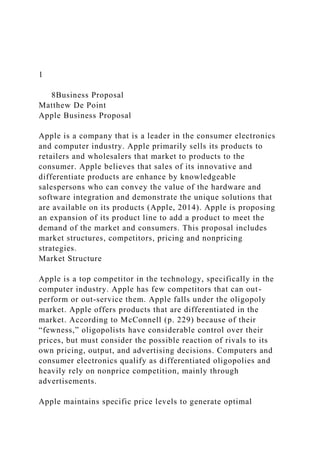 1
8Business Proposal
Matthew De Point
Apple Business Proposal
Apple is a company that is a leader in the consumer electronics
and computer industry. Apple primarily sells its products to
retailers and wholesalers that market to products to the
consumer. Apple believes that sales of its innovative and
differentiate products are enhance by knowledgeable
salespersons who can convey the value of the hardware and
software integration and demonstrate the unique solutions that
are available on its products (Apple, 2014). Apple is proposing
an expansion of its product line to add a product to meet the
demand of the market and consumers. This proposal includes
market structures, competitors, pricing and nonpricing
strategies.
Market Structure
Apple is a top competitor in the technology, specifically in the
computer industry. Apple has few competitors that can out-
perform or out-service them. Apple falls under the oligopoly
market. Apple offers products that are differentiated in the
market. According to McConnell (p. 229) because of their
“fewness,” oligopolists have considerable control over their
prices, but must consider the possible reaction of rivals to its
own pricing, output, and advertising decisions. Computers and
consumer electronics qualify as differentiated oligopolies and
heavily rely on nonprice competition, mainly through
advertisements.
Apple maintains specific price levels to generate optimal
 