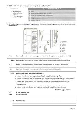 3. Utiliza os termos que se seguem para completar o quadro seguinte:




4.   O quadro seguinte mostra alguns aspetos da evolução da Vida ao longo da história da Terra. Observa-o,
     com atenção.




      4.1.         Refere a Era onde se verifica uma grande abundância de Angiospérmicas (plantas com flor)
_______________________________________________________________________

        4.1.1.     Menciona os dois grupos de animais predominantes contemporâneos das angiospérmicas.
                 __________________________________________________________________________________

      4.2.         Indica a Era geológica a que correspondem, respetivamente, as letras A e B do quadro.
      __________________________________________________________________________________________

      4.3.         Refere os fósseis que melhor correspondem ao conceito de fóssil de idade.
      __________________________________________________________________________________________

        4.3.1.     Os fósseis de idade são caracterizados por…
                 a) serem abundantes, com pequena distribuição geográfica e estratigráfica.
                 b) serem abundantes, com grande distribuição geográfica e pequena distribuição estratigráfica.
                 c) serem pouco abundantes, com grande distribuição geográfica e pequena distribuição
                    estratigráfica.
                 d) serem pouco abundantes, com pequena distribuição geográfica e estratigráfica.
                                                                                  Assinala a opção correta
      4.4.       O que entendes por:.
     4.4.1.      Fósseis de fácies?
           _____________________________________________________________________________________
           _____________________________________________________________________________________
        4.4.2.   Fósseis vivos?____________________________________________________________________
            _____________________________________________________________________________________
            _____________________________________________________________________________________

                                                                                                             Página 2 de 5
 
