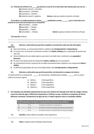 6.1. A floresta de coníferas é um ______que pertence à zona da Terra onde existe vida, fazendo parte, por isso, da ,
                 (A) ambiente natural […] atmosfera
                 (B) ecossistema […] hidrosfera
                 (C) ecossistema […] biosfera
                 (D) ambiente natural […] geosfera        Seleciona a opção que completa corretamente a afirmação.

    6.2.As lebres e os coelhos pertencem à mesma _______, partilhando o mesmo ________, que é o local onde vive o
conjunto de seres vivos que faz parte de um ecossistema.
                 (A) comunidade [. .. ] habitat
                 (B) população [. .. ] biótopo
                 (C) população [ ... ] habitat
                 (D) comunidade [. .. ] biótopo                   Seleciona a opção que completa corretamente a afirmação.

    6.3.O que são coníferas?
_______________________________________________________________________________________________________
_______________________________________________________________________________________________________

    6.4.        Seleciona a alternativa que permite completar corretamente cada uma das afirmações
seguintes.
   a) Num ecossistema, as componentes biótica e abiótica são interdependentes / independentes.
   b) O rio que corre no meio de uma floresta constitui um habitat / biótopo para a população de jacarés que
        nele vive.
   c) Vários indivíduos de uma dada espécie, que vivem num dado local, constituem uma população /
        biocenose.
   d) Os seres vivos fazem parte da componente biótica / abiótica de um ecossistema.
   e) As características físicas e químicas de um dado ecossistema dizem respeito à sua componente biótica /
        abiótica.
   f) As diferentes populações de uma comunidade biótica são interdependentes / independentes.

    6.5.         Seleciona a alternativa que permite preencher corretamente os espaços em branco.
 O coelho pertence à componente ______ do ecossistema, estabelecendo relações _______com os outros
coelhos da mesma espécie.
                          a) biótica (    ) interespecíficas
                          b) abiótica (   ) interespecíficas
                          c) biótica (    ) intra-específicas
                          d) abiótica (   ) intra-específicas

7. Foi realizada uma atividade experimental em que uma minhoca foi colocada num vidro de relógio a flutuar
   numa tina cheia de água a diferentes temperaturas. Verificou-se que a minhoca se comportou de forma
   diferente consoante a temperatura da água da tina. A tabela seguinte reúne os resultados obtidos.




    7.1.     Classifica o fator abiótico estudado nesta experiência.
________________________________________________________________________

    7.2.         Indica o objetivo desta atividade experimental.

                                                                                                                    Página 4 de 5
 