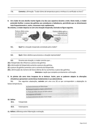 _________________________________________________________________________________________
    _________________________________________________________________________________________
    7.3.     Comenta a afirmação: “O valor ótimo de temperatura para a minhoca é o verificado na tina C”
_____________________________________________________________________________________________
_____________________________________________________________________________________________

8. Um criador de aves decidiu manter ligada a luz das suas capoeiras durante a noite. Deste modo, o criador
   pretendia facilitar o acesso das galinhas aos comedouros e bebedouros, permitindo que se alimentassem
   mais frequentemente e, assim, crescessem mais rapidamente.
No entanto, o criador deparou-se com uma situação inesperada, ilustrada na figura seguinte.




    8.1.       Qual foi a situação inesperada constatada pelo criador?
    _________________________________________________________________________________________
    _________________________________________________________________________________________
    8.2.       Qual o fator abiótico que provocou a situação representada?
     ______________________________________________________________________________
     8.3.       Perante esta situação, o criador concluiu que ...
(A) o fotoperíodo não influencia a postura das galinhas.
(B) a diminuição do fotoperíodo aumenta a postura das galinhas.
(C) a postura da galinha aumentou com o aumento do fotoperíodo.
(D) a diminuição do número de horas diárias de luz aumentou o peso das galinhas.
                                        Seleciona a opção que completa corretamente a afirmação.

9. As plantas são seres vivos incapazes de se deslocar. Assim, para se poderem adaptar às alterações
    climatéricas apresentam caraterísticas fundamentais à sua sobrevivência.
    9.1.        Das seguintes adaptações, assinala com uma cruz (X) as que correspondem a adaptações às
baixas temperaturas.




10. Define:
    10.1.       Fotoperíodo
    _________________________________________________________________________________________
    10.2.       Fototropismo
    _________________________________________________________________________________________
11. Refere a diferença entre hibernação e estivação.
    _________________________________________________________________________________________
    _________________________________________________________________________________________


                                                                                                   Página 5 de 5
 