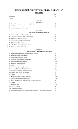 THE CONSUMER PROTECTION ACT, 1986 & RULES, 1987
                                                                CONTENTS
                                                                                               Page
     Introduction                                                                                1
     Sections
                                                                 CHAPTER I
                                                            PRELIMINARY
     1.    Short title, extent, commencement and application.                                    3
     2.    Definitions                                                                           3
     3.    Act not in derogation of any other law.                                               9

                                                                 CHAPTER II
                                                CONSUMER PROTECTION COUNCILS
     4.    The Central Consumer Protection Council                                               9
     5.    Procedure for meetings of the Central Council                                         10
     6.    Objects of the Central Council                                                        10
     7.    The State Consumer Protection Councils                                                10
     8.    Objects of the State Council
9.   8A The District Consumer Protection Council
10. 8B Objects of the District Council

                                                                 CHAPTER III
                                            CONSUMER DISPUTES REDRESSAL AGENCIES
     11. Establishment of Consumer Disputes Redressal Agencies .                                 11
     12. Composition of the District Forum                                                       11
     13. Jurisdiction of the District Forum                                                      12
     14. Manner in which complaint shall be made                                                 13
     15. Procedure on receipt of complaint                                                       13
     16. Finding of the District Forum                                                           15
     15.   Appeal                                                                                17
     16. Composition of the State Commission                                                     17
     17.     Jurisdiction of the State Commission                                                18
     18. Procedure applicable to State Commissions,                                              18

     18A Vacancy in the office of the President                                                  18
     19. Appeals                                                                                 18
     20. Composition of the National Commission                                                  19
     21. Jurisdiction of the National Commissio!1                                                19
     22. Power of and procedure applicable to the National Commission                            20
     23. Appeal                                                                                  20
     24 Finality of orders                                                                       20
     24A. Limitation Period                                                                      20
     24B. Administrative control                                                                 21
     25. Enforcement of orders by the Forum, the State Commission or the National Commission     21
 