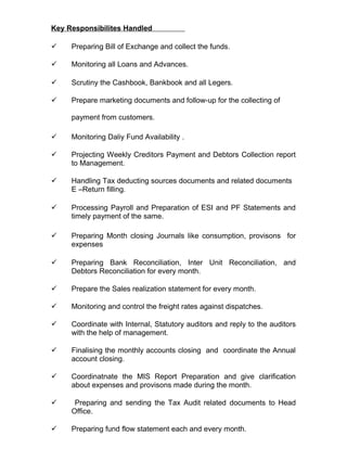 Key Responsibilites Handled
 Preparing Bill of Exchange and collect the funds.
 Monitoring all Loans and Advances.
 Scrutiny the Cashbook, Bankbook and all Legers.
 Prepare marketing documents and follow-up for the collecting of
payment from customers.
 Monitoring Daliy Fund Availability .
 Projecting Weekly Creditors Payment and Debtors Collection report
to Management.
 Handling Tax deducting sources documents and related documents
E –Return filling.
 Processing Payroll and Preparation of ESI and PF Statements and
timely payment of the same.
 Preparing Month closing Journals like consumption, provisons for
expenses
 Preparing Bank Reconciliation, Inter Unit Reconciliation, and
Debtors Reconciliation for every month.
 Prepare the Sales realization statement for every month.
 Monitoring and control the freight rates against dispatches.
 Coordinate with Internal, Statutory auditors and reply to the auditors
with the help of management.
 Finalising the monthly accounts closing and coordinate the Annual
account closing.
 Coordinatnate the MIS Report Preparation and give clarification
about expenses and provisons made during the month.
 Preparing and sending the Tax Audit related documents to Head
Office.
 Preparing fund flow statement each and every month.
 