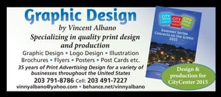Graphic Design
by Vincent Albano
Specializing in quality print design
and production
CITYCENTER
DANBURY
CITY
CENTER
DANBURY
CITYCENTERDANBURY
Summer SeriesConcerts on the Green2015
Bring a Picnic
&Enjoy the Show!
citycenterdanbury.com
Graphic Design • Logo Design • Illustration
Brochures • Flyers • Posters • Post Cards etc.
35 years of Print Advertising Design for a variety of
businesses throughout the United States
203 791-8786 Cell: 203 491-7227
vinnyalbano@yahoo.com • behance.net/vinnyalbano
Design &
production for
CityCenter 2015
 