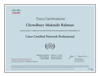 John Chambers
Chairman and CEO
Cisco Systems, Inc.
Cisco Certifications
Validate this certificate’s authenticity at
Certificate Verification No.
www.cisco.com/go/verifycertificate
©2006 Cisco Systems, Inc. All rights reserved. CCVP, the Cisco logo, and the Cisco Square Bridge logo are trademarks of Cisco Systems, Inc.; Changing the Way We Work, Live, Play, and Learn is a service mark of Cisco Systems, Inc.; and Access Registrar, Aironet, BPX, Catalyst,
CCDA, CCDP, CCIE, CCIP, CCNA, CCNP, CCSP, Cisco, the Cisco Certified Internetwork Expert logo, Cisco IOS, Cisco Press, Cisco Systems, Cisco Systems Capital, the Cisco Systems logo, Cisco Unity, Enterprise/Solver, EtherChannel, EtherFast, EtherSwitch, Fast Step, Follow Me
Browsing, FormShare, GigaDrive, GigaStack, HomeLink, Internet Quotient, IOS, IP/TV, iQ Expertise, the iQ logo, iQ Net Readiness Scorecard, iQuick Study, LightStream, Linksys, MeetingPlace, MGX, Networking Academy, Network Registrar, Packet, PIX, ProConnect, RateMUX,
ScriptShare, SlideCast, SMARTnet, StackWise, The Fastest Way to Increase Your Internet Quotient, and TransPath are registered trademarks of Cisco Systems, Inc. and/or its affiliates in the United States and certain other countries.
All other trademarks mentioned in this document or Website are the property of their respective owners. The use of the word partner does not imply a partnership relationship between Cisco and any other company. (0609R)
Chowdhury Muktadir Rahman
HAS SUCCESSFULLY COMPLETED THE CISCO CERTIFICATION REQUIREMENTS AND IS RECOGNIZED AS A
Cisco Certified Network Professional
CERTIFICATION DATE
VALID THROUGH
CISCO ID NO.
February 2, 2011
January 29, 2017
CSCO11059915
416698756338ELUK
600166402
0203
 