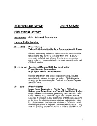 1
CURRICULUM VITAE JOHN ADAMS
EMPLOYMENT HISTORY
2007-Current John Adams & Associates
Jacobs PhilippinesInc.
2014 – 2015 Project Manager
TVI Unit 3. Optimisation/Conform Document. Aboitiz Power
Develop conforming Technical Specification for unsolicited bid
for additional 150 mw CFB generator from Unit 1 & 2 EPC `
contractor. Included coal pile and limestone processes. As
owners clients representative focus on economy of scale and
O&M efficiencies.
2014 – current Commercial Manager Bid & Pre construction
Project Manager Construction
Puyo Hydro Project – Ist Gen Power
Member of bid team and tender negotiation group. Included
negotiation for owners engineer for project, GBR & tunneling
strategy, project execution plan. Contract for Owners Engineer
Awarded 2014.
2012- 2013` Project Director
Luzon Hydro Corporation – Aboitiz Power Philippines
Bakun Hydro Power Headrace Tunnel Rehabilitation Project
Project included intake works, generating units and head race
tunnel. At time of appointment project was 6 months behind
schedule. Contractor had no experience and little understanding
of the work. Developed execution strategy and execution plan,
long distance pump and concrete strategy for 3858 m pumped
concrete placement. Completed ahead revised schedule. Long
distance pumping of 3858m with 361m head is record for Asia.
 