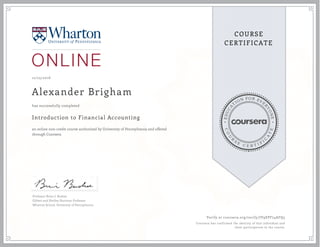 EDUCA
T
ION FOR EVE
R
YONE
CO
U
R
S
E
C E R T I F
I
C
A
TE
COURSE
CERTIFICATE
12/25/2016
Alexander Brigham
Introduction to Financial Accounting
an online non-credit course authorized by University of Pennsylvania and offered
through Coursera
has successfully completed
Professor Brian J. Bushee
Gilbert and Shelley Harrison Professor
Wharton School, University of Pennsylvania
Verify at coursera.org/verify/JV9EPF74AFQ3
Coursera has confirmed the identity of this individual and
their participation in the course.
 