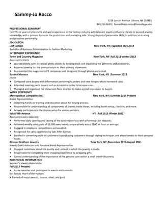 PROFESSIONAL SUMMARY 
Over three years of internship and work experience in the fashion industry with relevant jewelry influence. Desire to expand jewelry knowledge, with a primary focus on the production and marketing side. Strong display of personable skills, in addition to a caring and proactive personality. 
EDUCATION 
LIM College New York, NY│Expected May 2014 
Bachelor of Business Administration in Fashion Marketing. 
INTERNSHIP EXPERIENCE 
Town and Country Magazine New York, NY│Fall 2012-winter 2013 
Accessories Intern 
• Worked closely with stylists on photo shoots by keeping track and organizing the garments and accessories. 
• Repaired jewelry for the prompt return to their primary showroom. 
• Represented the magazine to PR companies and designers through phone and e-mail. 
Susana Monaco New York, NY │Summer 2012 
Intern 
• Contacted store buyers with information pertaining to orders and new designs which increased sales. 
• Attended meetings with buyers such as Amazon in order to increase sales. 
• Managed and organized the showroom floor in order to make a good impression to buyers. 
WORK EXPERIENCE 
Metropolitan Companies inc. New York, NY│Summer 2014-Present 
Brand Representative 
• Obtaining hands-on training and education about full buying process. 
• Responsible for understanding all components of jewelry trade shows, including booth setup, check-in, and more. 
• Actively participates in the display setup for various vendors. 
Saks Fifth Avenue NY │Fall 2011-Winter 2012 
Accessories sales associate 
• Performed daily opening and closing of the cash registers as well as forming cash requests. 
• Achieved weekly sales goals of $3,000 every week,comparatively about $200 an hour on average. 
• Engaged in employee competitions and excelled. 
• Recognized for sales excellence by Saks Fifth Avenue. 
• Excelled in converting walk-in customers to purchasing customers through styling techniques and attentiveness to their personal needs. 
Zimmer Brothers Jewelry New York, NY│December 2010-August 2011 
Jewelry Sales Associate and Pandora Brand Representative 
• Engaged customers about the quality and content in which the jewelry is made. 
• Responsible for completing their shopping experience by wrapping gifts. 
• Gained understanding of the importance of the genuine care within a small jewelry business. 
ADDITIONAL INFORMATION 
Women’s Jewelry Association 
Fall 2013-Present 
• Active member and participant in events and summits. 
Girl Scouts Heart of the Hudson 
• Earned all major awards; bronze, silver, and gold. 
3218 Layton Avenue | Bronx, NY │10465 
845.216.8639 | Samanthajo.rocco@limcollege.edu 
Sammy-Jo Rocco 