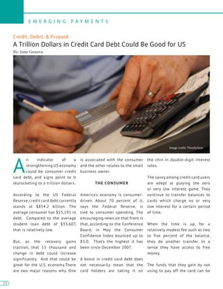 10
E M E R G I N G P A Y M E N T S
10
Credit, Debit, & Prepaid
A Trillion Dollars in Credit Card Debt Could Be Good for US
By: Jane Genova
A
n indicator of a
strengthening US economy
could be consumer credit
card debt, and signs point to it
skyrocketing to a trillion dollars.
According to the US Federal
Reserve, credit card debt currently
stands at $854.2 billion. The
average consumer has $15,191 in
debt. Compared to the average
student loan debt of $33,607,
that is relatively low.
But, as the recovery gains
traction, that 15 thousand and
change in debt could increase
significantly. And that could be
great for the U.S. economy.There
are two major reasons why. One
is associated with the consumer
and the other relates to the small
business owner.
THE CONSUMER
America’s economy is consumer-
driven. About 70 percent of it,
says the Federal Reserve, is
tied to consumer spending. The
encouraging news on that front is
that, according to the Conference
Board, in May the Consumer
Confidence Index bounced up to
83.0. That’s the highest it has
been since December 2007.
A boost in credit card debt does
not necessarily mean that the
card holders are taking it on
the chin in double-digit interest
rates.
The savvy among credit card users
are adept at playing the zero
or very low interest game. They
continue to transfer balances to
cards which charge no or very
low interest for a certain period
of time.
When the time is up, for a
relatively modest fee such as two
to five percent of the balance,
they do another transfer. In a
sense they have access to free
money.
The funds that they gain by not
using to pay off the card can be
Image credit: Wonderlane
 
