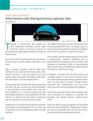 12
E M E R G I N G P A Y M E N T S
12
Credit, Debit, & Prepaid
AmEx Partners with Sharing Economy Superstar Uber
By: Kevin Xu
T
hrough its partnership with global car
(and sometimes helicopter) service Uber,
American Express continues to expand its
premium branding by hopping onto the new sharing
economy cool.
On June 9th, AmEx announced that its card holders
could use their rewards program with Uber in two
ways.
One is cashing in points to pay for Uber rides:
2000 points for a $20 ride. That means the points
become currency in real time and can be used
exactly where and when card holders need them.
The other option is to earn double points.
To participate, AmEx card holders have to download
the Uber iOS app. Currently, the AmEx promotion
is only available on the iPhone and in the U.S.
This integration of a rewards program and app
technology represents a nod of approval for the hot
startup. It is also the first time Uber is permitting
the use of credit card reward points for rides.
However, this is not the first time AmEx has allowed
card holders to exchange points for taxi rides, and
in New York City, it has enabled this option through
VeriFone.
The added value from the Uber deal comes from
being associated with such a successful player in
the sharing economy. Recently Uber had raised $1.2
billion and its valuation is about $18.4 billion.
Like another sharing economy player Airbnb, Uber
is controversial. However, companies such as
AmEx, skilled at managing issues, can harness and
leverage the momentum. There is a saying among
public relations pros: “All publicity is good publicity.
Just spell our client’s name right.”
In addition, criticisms that are being thrown on
disruptive players in the sharing economy niche
can create intense loyalty among customers. Those
users can also derive a sense of being smarter
consumers than traditionalists who stick with
status-quo forms of transportation and lodging.
Earlier this year, AmEx took a more mundane step
into diversifying its branding. It launched the
EveryDay card geared towards middle-income
moms.
Right now AmEx’s rewards programs are associated
with more than 500 brands. The payment industry
will now be on special watch for the next out-of-
the-box brand the company partners with.
 