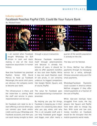 13
M A R K E T P L A C E
13
Industry Leaders
Facebook Poaches PayPal CEO, Could Be Your Future Bank
By: Michael Foster
I
t all started when Facebook
bought WhatsApp for $19
billion in cash and stock,
making it one of the most
expensive acquisitions in human
history.
Now that Facebook has poached
PayPal’s former CEO, David
Marcus to head up Facebook
Messenger, the social site’s plans
are obvious: the company wants
to become your bank.
The infrastructure is there, and
the know-how is coming. With
the staff and service in place,
implementation will be easy.
All Facebook will need to do is
start offering a service where you
can connect your bank and/or
credit card to your WhatsApp and
Facebook accounts, and then you
can send money straight to them
through a secure transaction.
Because Facebook monetizes
itself through advertisements
and because it already has
billions of users, it should be
able to offer payment transfers
at less cost than PayPal. While
it may not reach Dwolla’s level
of low prices, it can certainly
undercut its biggest competitors
like Google Wallet, Square, and,
of course, PayPal.
The value for Facebook goes
much beyond being a transaction
processor.
By helping you pay for things,
Facebook is keeping you in their
system. It’s collecting data about
who you pay, when, and why.
This is all valuable stuff, and it
can help Facebook grow bigger
and bigger, even after nearly a
quarter of the world’s population
is already on the site.
The idea isn’t far fetched.
In China, WeChat has offered
payments through its messaging
service for a while, although
Chinese consumers only use it for
small payments.
WhatsApp/Facebook Payments
could succeed in America where
WeChat struggles if they offer
instant payments at a fraction of
the cost of PayPal.
While low-cost startups have
struggled from scale, the big
players like Square and PayPal
have been able to charge big
fees. With scale and low cost,
money transfers on Facebook
would be the disruptor that the
mobile payments world needs.
Image credit: LeWeb
 