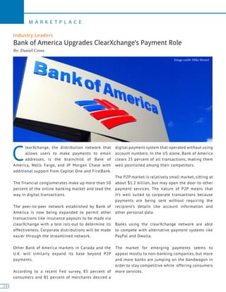 14
M A R K E T P L A C E
14
C
learXchange, the distribution network that
allows users to make payments to email
addresses, is the brainchild of Bank of
America, Wells Fargo, and JP Morgan Chase with
additional support from Capital One and FirstBank.
The financial conglomerates make up more than 50
percent of the online banking market and lead the
way in digital transactions.
The peer-to-peer network established by Bank of
America is now being expanded to permit other
transactions like insurance payouts to be made via
clearXchange with a test roll-out to determine its
effectiveness. Corporate distributions will be made
easier through the streamlined network.
Other Bank of America markets in Canada and the
U.K. will similarly expand its base beyond P2P
payments.
According to a recent Fed survey, 85 percent of
consumers and 81 percent of merchants desired a
digital payment system that operated without using
account numbers. In the US alone, Bank of America
clears 25 percent of all transactions, making them
well positioned among their competitors.
The P2P market is relatively small market, sitting at
about $1.2 billion, but may open the door to other
payment services. The nature of P2P means that
it’s well suited to corporate transactions because
payments are being sent without requiring the
recipient’s details like account information and
other personal data.
Banks using the clearXchange network are able
to compete with alternative payment systems like
PayPal and Dwolla.
The market for emerging payments seems to
appeal mostly to non-banking companies, but more
and more banks are jumping on the bandwagon in
order to stay competitive while offering consumers
more services.
Industry Leaders
Bank of America Upgrades ClearXchange’s Payment Role
By: Daniel Cross
Image credit: Mike Mozart
 