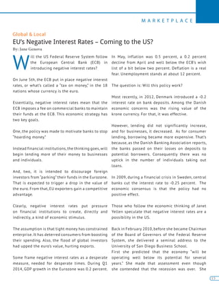 15
M A R K E T P L A C E
15
Global & Local
EU’s Negative Interest Rates – Coming to the US?
By: Jane Genova
W
ill the US Federal Reserve System follow
the European Central Bank (ECB) in
introducing negative interest rates?
On June 5th, the ECB put in place negative interest
rates, or what’s called a “tax on money,” in the 18
nations whose currency is the euro.
Essentially, negative interest rates mean that the
ECB imposes a fee on commercial banks to maintain
their funds at the ECB. This economic strategy has
two key goals.
One, the policy was made to motivate banks to stop
“hoarding money.”
Instead financial institutions, the thinking goes, will
begin lending more of their money to businesses
and individuals.
And, two, it is intended to discourage foreign
investors from “parking” their funds in the Eurozone.
That is expected to trigger a drop in the value of
the euro. From that, EU exporters gain a competitive
advantage.
Clearly, negative interest rates put pressure
on financial institutions to create, directly and
indirectly, a kind of economic stimulus.
The assumption is that tight money has constrained
enterprise. It has deterred consumers from boosting
their spending. Also, the flood of global investors
had upped the euro’s value, hurting exports.
Some frame negative interest rates as a desperate
measure, needed for desperate times. During Q1
2014, GDP growth in the Eurozone was 0.2 percent.
In May, inflation was 0.5 percent, a 0.2 percent
decline from April and well below the ECB’s wish
list of a bit below two percent. Deflation is a real
fear. Unemployment stands at about 12 percent.
The question is: Will this policy work?
Most recently, in 2012, Denmark introduced a -0.2
interest rate on bank deposits. Among the Danish
economic concerns was the rising value of the
krone currency. For that, it was effective.
However, lending did not significantly increase,
and for businesses, it decreased. As for consumer
lending, borrowing became more expensive. That’s
because, as the Danish Banking Association reports,
the banks passed on their losses on deposits to
potential borrowers. Consequently there was no
uptick in the number of individuals taking out
loans.
In 2009, during a financial crisis in Sweden, central
banks cut the interest rate to -0.25 percent. The
economic consensus is that the policy had no
positive effect.
Those who follow the economic thinking of Janet
Yellen speculate that negative interest rates are a
possibility in the US.
Back in February 2010, before she became Chairman
of the Board of Governors of the Federal Reserve
System, she delivered a seminal address to the
University of San Diego Business School.
First she predicted that the economy “will be
operating well below its potential for several
years.” She made that assessment even though
she contended that the recession was over. She
 