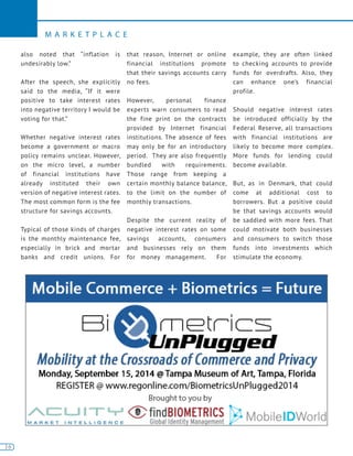 16
M A R K E T P L A C E
16
also noted that “inflation is
undesirably low.”
After the speech, she explicitly
said to the media, “If it were
positive to take interest rates
into negative territory I would be
voting for that.”
Whether negative interest rates
become a government or macro
policy remains unclear. However,
on the micro level, a number
of financial institutions have
already instituted their own
version of negative interest rates.
The most common form is the fee
structure for savings accounts.
Typical of those kinds of charges
is the monthly maintenance fee,
especially in brick and mortar
banks and credit unions. For
that reason, Internet or online
financial institutions promote
that their savings accounts carry
no fees.
However, personal finance
experts warn consumers to read
the fine print on the contracts
provided by Internet financial
institutions. The absence of fees
may only be for an introductory
period. They are also frequently
bundled with requirements.
Those range from keeping a
certain monthly balance balance,
to the limit on the number of
monthly transactions.
Despite the current reality of
negative interest rates on some
savings accounts, consumers
and businesses rely on them
for money management. For
example, they are often linked
to checking accounts to provide
funds for overdrafts. Also, they
can enhance one’s financial
profile.
Should negative interest rates
be introduced officially by the
Federal Reserve, all transactions
with financial institutions are
likely to become more complex.
More funds for lending could
become available.
But, as in Denmark, that could
come at additional cost to
borrowers. But a positive could
be that savings accounts would
be saddled with more fees. That
could motivate both businesses
and consumers to switch those
funds into investments which
stimulate the economy.
 