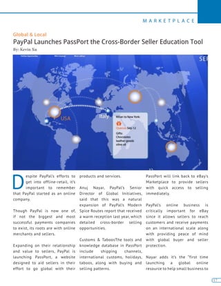 17
M A R K E T P L A C E
17
D
espite PayPal’s efforts to
get into offline-retail, it’s
important to remember
that PayPal started as an online
company.
Though PayPal is now one of,
if not the biggest and most
successful payments companies
to exist, its roots are with online
merchants and sellers.
Expanding on their relationship
and value to sellers, PayPal is
launching PassPort, a website
designed to aid sellers in their
effort to go global with their
products and services.
Anuj Nayar, PayPal’s Senior
Director of Global Initiatives,
said that this was a natural
expansion of PayPal’s Modern
Spice Routes report that received
a warm reception last year, which
detailed cross-border selling
opportunities.
Customs & TaboosThe tools and
knowledge database in PassPort
include shipping channels,
international customs, holidays,
taboos, along with buying and
selling patterns.
PassPort will link back to eBay’s
Marketplace to provide sellers
with quick access to selling
immediately.
PayPal’s online business is
critically important for eBay
since it allows sellers to reach
customers and receive payments
on an international scale along
with providing peace of mind
with global buyer and seller
protection.
Nayar adds it’s the “first time
launching a global online
resource to help small business to
Global & Local
PayPal Launches PassPort the Cross-Border Seller Education Tool
By: Kevin Xu
 