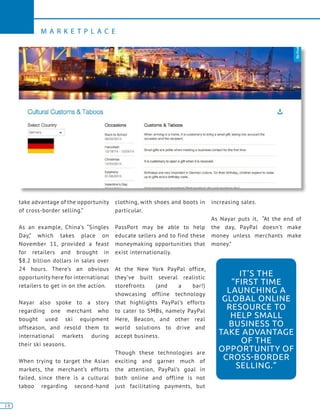 18
M A R K E T P L A C E
18
take advantage of the opportunity
of cross-border selling.”
As an example, China’s “Singles
Day,” which takes place on
November 11, provided a feast
for retailers and brought in
$8.2 billion dollars in sales over
24 hours. There’s an obvious
opportunity here for international
retailers to get in on the action.
Nayar also spoke to a story
regarding one merchant who
bought used ski equipment
offseason, and resold them to
international markets during
their ski seasons.
When trying to target the Asian
markets, the merchant’s efforts
failed, since there is a cultural
taboo regarding second-hand
clothing, with shoes and boots in
particular.
PassPort may be able to help
educate sellers and to find these
moneymaking opportunities that
exist internationally.
At the New York PayPal office,
they’ve built several realistic
storefronts (and a bar!)
showcasing offline technology
that highlights PayPal’s efforts
to cater to SMBs, namely PayPal
Here, Beacon, and other real
world solutions to drive and
accept business.
Though these technologies are
exciting and garner much of
the attention, PayPal’s goal in
both online and offline is not
just facilitating payments, but
increasing sales.
As Nayar puts it, “At the end of
the day, PayPal doesn’t make
money unless merchants make
money.”
IT’S THE
“FIRST TIME
LAUNCHING A
GLOBAL ONLINE
RESOURCE TO
HELP SMALL
BUSINESS TO
TAKE ADVANTAGE
OF THE
OPPORTUNITY OF
CROSS-BORDER
SELLING.”
 