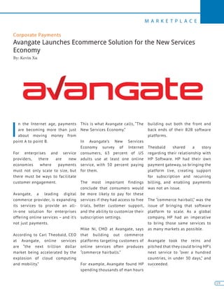 19
M A R K E T P L A C E
19
Corporate Payments
Avangate Launches Ecommerce Solution for the New Services
Economy
By: Kevin Xu
I
n the Internet age, payments
are becoming more than just
about moving money from
point A to point B.
For enterprises and service
providers, there are new
economies where payments
must not only scale to size, but
there must be ways to facilitate
customer engagement.
Avangate, a leading digital
commerce provider, is expanding
its services to provide an all-
in-one solution for enterprises
offering online services – and it’s
not just payments.
According to Carl Theobald, CEO
at Avangate, online services
are “the next trillion dollar
market being accelerated by the
explosion of cloud computing
and mobility.”
This is what Avangate calls, “The
New Services Economy.”
In Avangate’s New Services
Economy survey of Internet
consumers, 63 percent of US
adults use at least one online
service, with 50 percent paying
for them.
The most important findings
conclude that consumers would
be more likely to pay for these
services if they had access to free
trials, better customer support,
and the ability to customize their
subscription settings.
Mike Ni, CMO at Avangate, says
that building out commerce
platforms targeting customers of
online services often produces
“commerce hairballs.”
For example, Avangate found HP
spending thousands of man hours
building out both the front and
back ends of their B2B software
platforms.
Theobald shared a story
regarding their relationship with
HP Software. HP had their own
payment gateway, so bringing the
platform live, creating support
for subscription and recurring
billing, and enabling payments
was not an issue.
The “commerce hairball,” was the
issue of bringing that software
platform to scale. As a global
company, HP had an imperative
to bring those same services to
as many markets as possible.
Avangate took the reins and
pitched that they could bring HP’s
next service to “over a hundred
countries, in under 30 days,” and
succeeded.
 